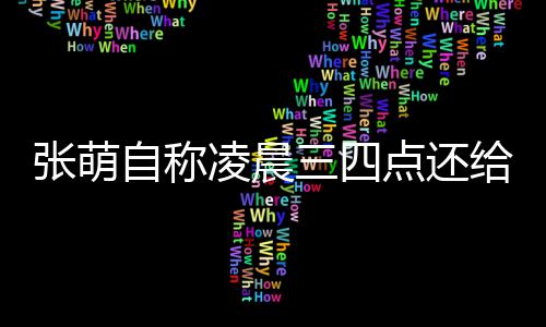炮轰后道歉张萌自称 遭点还消息凌晨给员工发三四